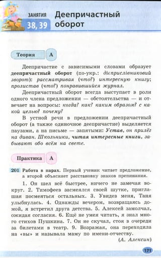 занятия Деепричастный
Щ оборот
(_ Теория А
*
Деепричастие с зависимыми словами образует
деепричастный оборот (по-укр.: дієприслівниковий
зворот): рассматривая (что?) интересную книгу',
пролистав (что?) понравившийся журнал.
Деепричастный оборот всегда выступает в роли
одного члена предложения — обстоятельства — и от­
вечает на вопросы: когда? как? каким образом? с ка­
кой целью? почему?
В устной речи в предложении деепричастный
оборот (а также одиночное деепричастие) выделяется
паузами, а на письме — запятыми: Устав, он прилёг
на диван. Ш кольники, читая инт ересные книги, за­
бывают обо всём на свете.
201 Работа в парах. Первый ученик читает предложение,
а второй объясняет расстановку знаков препинания.
1. Он шел всё быстрее, ничего не замечая во­
круг. 2. Тимофеев засмеялся своей шутке, пригла­
шая посмеяться остальных. 3. Увидев меня, Таня
улыбнулась. 4. Однажды вечером, возвращаясь до­
мой, я встретил друга детства. 5. Алексей замолчал,
ожидая согласия. 6. Ещё не умея читать, я знал мно­
го стихов Пушкина. 7. Он не скучал, стоя в очереди
за билетами в театр. 9. Возражая, она переходила
на «вы» и называла маму по имени-отчеству.
(А. Алексин)
 