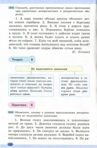 202 Спишите, расставляя пропущенные знаки препинания
при одиночных деепричастиях и деепричастных обо­
ротах.
1. А заря лениво обходя кругом обсыпает вет­
ки новым серебром. 2. Внимая песням с берегами
ласкаясь шепчется река. 3. Я стою у дороги при­
слонившись к иве. 4. Отражаясь берёзы ломались
в пруду. 5. В поле склоняясь к побегам ходят грачи
в полосе. 6. А месяц будет плыть и плыть роняя
вёсла по озёрам. 7. Клён ты мой опавший, клён зале­
денелый, что стоишь нагнувшись над метелью белой?
8. Но тихо дремлют кедры обвесив сучья вниз.
(С. Есенин)
Теория
Практика
203 Объясните, почему в данных предложениях дееприча­
стия не выделяются запятыми.
1. Володя сидел наклонившись и похлопывал
веткой по траве. 2. Девочка слушала сказку разинув
рот. 3. До двух часов занятия должны были идти
не прерываясь. 4. Он смотрел не мигая. 5. Великого
тенора слушали затаив дыхание. 6. Воробей сидел на­
хохлившись. 7. Он вошел не Постучавшись. 8. Он ра-
ш
 
