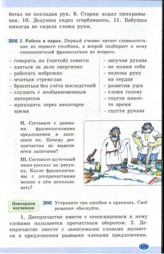 ботал не покладая рук. 9. Старик ходил прихрамы­
вая. 10. Дедушка сидел сгорбившись. 11. Бабушка
никогда не сидела сложа руки.
204 I. Работа в парах. Первый ученик читает словосочета­
ние из первого столбика, а второй подбирает к нему
синонимичный фразеологизм из второго.
говорить по (чистой) совести
взяться за дело энергично
работать небрежно
мчаться стремглав
броситься без учёта последствий
слушать с необыкновенным
интересом
приходить через некоторое
время
II. Составьте с данны­
ми фразеологизмами
предложения и запи­
шите их. Почему дее­
причастия не выделя­
ются запятыми?
III. Составьте шуточный
мини-рассказ по рисун­
ку. Какие фразеологиз­
мы с деепричастиями
можно в нём использо­
вать?
- засучив рукава
- не помня себя
- положа руку
на сердце
- развесив уши
- сломя голову
- спустя какое-
то время
- спустя рукава
Повторяем 205 Устраните три ошибки в правилах. Своё
изученное решение обоснуйте.
1. Деепричастие вместе с относящимися к нему
словами называется причастным оборотом. 2. Де­
епричастие вместе с зависимыми словами являют­
ся в предложении разными членами предложения.
173
 