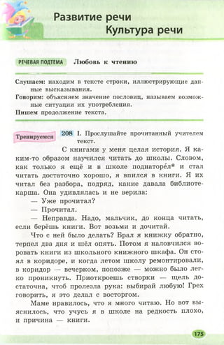 Развитие речи
Культура речи
РЕЧЕВАЯ ПОДТЕМА Любовь к чтению
Слушаем: находим в тексте строки, иллюстрирующие дан­
ные высказывания.
Говорим: объясняем значение пословиц, называем возмож­
ные ситуации их употребления.
Пишем продолжение текста.
ким-то образом научился читать до школы. Словом,
как только я ещё и в школе поднаторел* и стал
читать достаточно хорош о, я впился в книги. Я их
читал без разбора, подряд, какие давала библиоте­
карша. Она удивлялась и не верила:
— Уже прочитал?
— Прочитал.
— Неправда. Надо, мальчик, до конца читать,
если берёшь книги. Вот возьми и дочитай.
Что с ней было делать? Брал я книжку обратно,
терпел два дня и шёл опять. Потом я наловчился во­
ровать книги из школьного книжного шкафа. Он сто­
ял в коридоре, и когда летом школу ремонтировали,
в коридор — вечерком, попозже — можно было лег­
ко проникнуть. Приоткроешь створки — щель до­
статочна, чтоб пролезла рука: выбирай любую! Грех
говорить, я это делал с восторгом.
Маме нравилось, что я много читаю. Но вот вы­
яснилось, что учусь я в школе на редкость плохо,
и причина — книги.
208 I. Прослушайте прочитанный учителем
текст.
С книгами у меня целая история. Я ка-
175
 