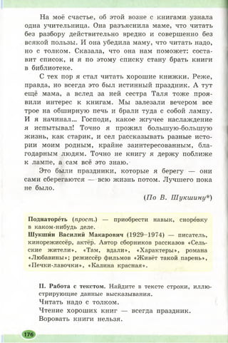 На моё счастье, об этой возне с книгами узнала
одна учительница. Она разъяснила маме, что читать
без разбору действительно вредно и совершенно без
всякой пользы. И она убедила маму, что читать надо,
но с толком. Сказала, что она нам поможет: соста­
вит список, и я по этому списку стану брать книги
в библиотеке.
С тех пор я стал читать хорошие книжки. Реже,
правда, но всегда это был истинный праздник. А тут
ещё мама, а вслед за ней сестра Таля тоже проя­
вили интерес к книгам. Мы залезали вечером все
трое на обширную печь и брали туда с собой лампу.
И я начинал... Господи, какое жгучее наслаждение
я испытывал! Точно я прожил болыпую-болыпую
жизнь, как старик, и сел рассказывать разные исто­
рии моим родным, крайне заинтересованным, бла­
годарным людям. Точно не книгу я держу поближе
к лампе, а сам всё это знаю.
Это были праздники, которые я берегу — они
сами сберегаются — всю жизнь потом. Лучшего пока
не было.
(По В. Ш укшину*)
Поднатореть (прост.) — приобрести навык, сноровку
в каком-нибудь деле.
Шукшин Василий Макарович (1929-1974) — писатель,
кинорежиссёр, актёр. Автор сборников рассказов «Сель­
ские жители», «Там, вдали», «Характеры», романа
«Любавины»; режиссёр фильмов «Ж ивёт такой парень»,
«Печки-лавочки», «Калина красная».
II. Работа с текстом. Найдите в тексте строки, иллю­
стрирующие данные высказывания.
Читать надо с толком.
Чтение хорош их книг — всегда праздник.
Воровать книги нельзя.
176
 