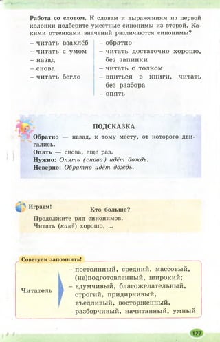- 1'
Работа со словом. К словам и выражениям из первой
колонки подберите уместные синонимы из второй. Ка­
кими оттенками значений различаются синонимы?
- читать взахлёб
- читать с умом
- назад
- снова
- читать бегло
- обратно
- читать достаточно хорош о,
без запинки
- читать с толком
- впиться в книги, читать
без разбора
- опять
ПОДСКАЗКА
Обратно — назад, к тому месту, от которого дви­
гались.
Опять — снова, ещё раз.
Нужно: Опять (снова) идёт дождь.
Неверно: Обратно идёт дождь.
ч. « Играем! Кто больше?
Продолжите ряд синонимов.
Читать (как?) хорош о, ...
Советуем запомнить! _____ ___________________________________
- постоянный, средний, массовый,
(не)подготовленный, широкий;
- вдумчивый, благожелательный,
Читатель
строгии, придирчивыи,
въедливый, восторженный,
разборчивый, начитанный, умный
 
