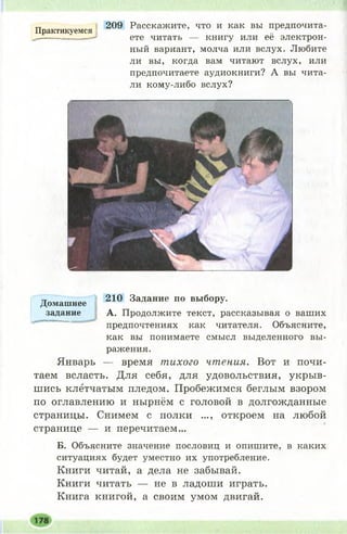 Практикуемся
209 Расскажите, что и как вы предпочита­
ете читать — книгу или её электрон­
ный вариант, молча или вслух. Любите
ли вы, когда вам читают вслух, или
предпочитаете аудиокниги? А вы чита­
ли кому-либо вслух?
210 Задание по выбору.
А. Продолжите текст, рассказывая о ваших
предпочтениях как читателя. Объясните,
как вы понимаете смысл выделенного вы­
ражения.
Январь — время тихого чтения. Вот и почи­
таем всласть. Для себя, для удовольствия, укрыв­
шись клетчатым пледом. Пробежимся беглым взором
по оглавлению и нырнём с головой в долгожданные
страницы. Снимем с полки ..., откроем на любой
странице — и перечитаем...
Б. Объясните значение пословиц и опишите, в каких
ситуациях будет уместно их употребление.
Книги читай, а дела не забывай.
Книги читать — не в ладоши играть.
Книга книгой, а своим умом двигай.
Домашнее
задание
 