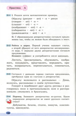 Практика
211 I. Решите почти математические примеры.
Образец: (рисуют - -ют) + -я = рисуя
(говорят - -ят) + -я =
(слышат - -ат) + -а =
(изображают - -ют) + -я =
(собираются - -ют) + -я =
(развлекаются - -ют) + -я =
II. С образованными деепричастиями составьте предло­
жения так, чтобы их можно было объединить в текст.
212 Работа в парах. Первый ученик называет глагол,
а второй образует от него деепричастие несовершенно­
го вида. С первыми двумя деепричастиями составьте
предложения.
Помните: суффикс -а употребляется после шипящих.
Листать, просматривать, обдумывать, изобра­
жать, показывать, представлять, передавать, кри­
чать, возвращаться, переписываться, сомневаться,
радоваться.
213 Составьте с данными парами глаголов предложения,
преобразуя один из глаголов в деепричастие.
Образец: волновался и рассказывал — Дима,
волнуясь, рассказывал о своём путешествии.
Говорят и перебивают друг друга; рисовал и раз­
говаривал; пели и пританцовывали; шли и расспра­
шивали; умывались и брызгались.
214 Перевод. Запишите деепричастия по-русски. Какое
украинское деепричастие не имеет русского соответ­
ствия?
Добуваючи, бачачи, стоячи, пишучи, конспек-
туючи, виконуючи.
 