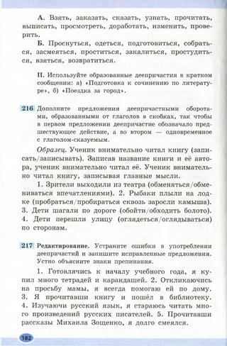 А. Взять, заказать, сказать, узнать, прочитать,
выписать, просмотреть, доработать, изменить, прове­
рить.
Б. Проснуться, одеться, подготовиться, собрать­
ся, засмеяться, проститься, закалиться, простудить­
ся, взяться, возвратиться.
II. Используйте образованные деепричастия в кратком
сообщении: а) «Подготовка к сочинению по литерату­
ре», б) «Поездка за город».
216 Дополните предложения деепричастными оборота­
ми, образованными от глаголов в скобках, так чтобы
в первом предложении деепричастие обозначало пред­
шествующее действие, а во втором — одновременное
с глаголом-сказуемым.
Образец. Ученик внимательно читал книгу (запи­
сать/записывать). Записав название книги и её авто­
ра, ученик внимательно читал её. Ученик вниматель­
но читал книгу, записывая главные мысли.
1. Зрители выходили из театра (обменяться/обме­
ниваться впечатлениями). 2. Рыбаки плыли на лод­
ке (пробраться/пробираться сквозь заросли камыша).
3. Дети шагали по дороге (обойти/обходить болото).
4. Дети перешли улицу (оглядеться/оглядываться)
по сторонам.
217 Редактирование. Устраните ошибки в употреблении
деепричастий и запишите исправленные предложения.
Устно объясните знаки препинания.
1. Готовлячись к началу учебного года, я ку­
пил много тетрадей и карандашей. 2. Откликаючись
на просьбу мамы, я всегда помогаю ей по дому.
3. Я прочитавши книгу и пошёл в библиотеку.
4. Изучаючи русский язык, я стараюсь читать мно­
го произведений русских писателей. 5. Прочитавши
рассказы Михаила Зощенко, я долго смеялся.
 