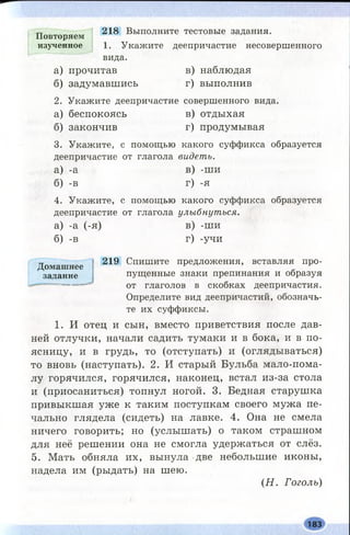 218 Выполните тестовые задания.
1. Укажите деепричастие несовершенного
вида.
а) прочитав в) наблюдая
б) задумавшись г) выполнив
2. Укажите деепричастие совершенного вида.
а) беспокоясь в) отдыхая
б) закончив г) продумывая
3. Укажите, с помощью какого суффикса образуется
деепричастие от глагола видеть.
а) -а в) -ши
б) -в г) -я
4. Укажите, с помощью какого суффикса образуется
деепричастие от глагола улыбнуться.
а) -а (-я) в) -ши
б) -в г) -учи
219 Спишите предложения, вставляя про­
пущенные знаки препинания и образуя
от глаголов в скобках деепричастия.
Определите вид деепричастий, обозначь­
те их суффиксы.
1. И отец и сын, вместо приветствия после дав­
ней отлучки, начали садить тумаки и в бока, и в по­
ясницу, и в грудь, то (отступать) и (оглядываться)
то вновь (наступать). 2. И старый Бульба мало-пома­
лу горячился, горячился, наконец, встал из-за стола
и (приосаниться) топнул ногой. 3. Бедная старушка
привыкшая уже к таким поступкам своего мужа пе­
чально глядела (сидеть) на лавке. 4. Она не смела
ничего говорить; но (услышать) о таком страшном
для неё решении она не смогла удержаться от слёз.
5. Мать обняла их, вынула две небольшие иконы,
надела им (рыдать) на шею.
(Н . Гоголь)
Домашнее
задание
Повторяем
изученное
183
 