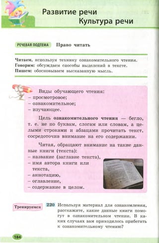 Развитие речи
Культура речи
РЕЧЕВАЯ ПОДТЕМА Право читать
Читаем, используя технику ознакомительного чтения.
Говорим: обсуждаем способы выделений в тексте.
Пишем: обосновываем высказанную мысль.
Виды обучающего чтения:
- просмотровое;
- ознакомительное;
- изучающее.
Цель ознакомительного чтения — бегло,
т. е. не по буквам, слогам или словам, а це­
лыми строками и абзацами прочитать текст,
сосредоточив внимание на его содержании.
Читая, обращают внимание на такие дан­
ные книги (текста):
- название (заглавие текста),
- имя автора книги или
текста,
- аннотацию,
- оглавление,
- содержание в целом.
Т рен и руем ся
220 Используя материал для ознакомления,
расскажите, какие данные книги помо­
гут в ознакомительном чтении. В ка­
ких случаях вам приходилось прибегать
к ознакомительному чтению?
184
 