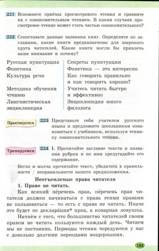 221 Вспомните приёмы просмотрового чтения и сравните
их с ознакомительным чтением. В каких случаях про­
смотровое чтение может стать частью ознакомительного?
222 Сопоставьте данные названия книг. Определите по за­
главиям, какие книги предназначены для широкого
круга читателей. Какие книги могли бы привлечь
ваше внимание и почему?
Русская пунктуация
Фонетика
Культура речи
Методика обучения
чтению
Лингвистическая
энциклопедия
Секреты пунктуации
Фонетика — это интересно
Как говорить правильно
и как говорить хорош о?
Учитесь читать быстро
и эффективно
Энциклопедия юного
филолога
тт 223 Представьте себя учителем русского
Практикуемся ^
— —-1 языка и предложите школьникам озна-
Т р ен и р уем ся
комиться с учебником, используя техни­
ку ознакомительного чтения.
224 I. Прочитайте заглавие текста и назва­
ния рубрик и по ним предугадайте его
содержание.
Бегло и молча прочитайте текст, убедитесь в правиль­
ности / неправильности вашего предположения.
Неотъемлемые права читателя
1. Право не читать.
Как всякий перечень прав, перечень прав чи­
тателя должен начинаться с права этими правами
не пользоваться — то есть с права не читать. Иначе
это будет не декларация* прав, а коварная ловушка.
Начнём с того, что большинство читателей своим
правом не читать пользуются каждый день. Читаем
мы не постоянно. Периоды чтения чередуются у нас
с довольно долгими периодами воздержания.
 