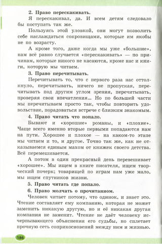 2. Право перескакивать.
Я перескакивал, да. И всем детям следовало
бы поступать так же.
Пользуясь этой уловкой, они могут позволить
себе наслаждаться сокровищами, которые им якобы
не по возрасту.
А кроме того, даже когда мы уже «больш ие»,
нам всё равно случается «перескакивать» — по при­
чинам, которые никого не касаются, кроме нас и кни­
ги, которую мы читаем.
3. Право перечитывать.
Перечитывать то, что с первого раза нас оттол­
кнуло, перечитывать, ничего не пропуская, пере­
читывать под другим углом зрения, перечитывать,
проверяя свои впечатления... Но по большей части
мы перечитываем просто так, чтобы повторить удо­
вольствие, порадоваться встрече с близким знакомым.
4. Право читать что попало.
Бывают и «хорош ие» романы, и «плохие».
Чаще всего именно вторые первыми попадаются нам
на пути. Хорош ее и плохое — на каком-то этапе
мы читаем и то, и другое. Точно так же, как не от­
казываемся единым махом от книжек своего детства.
Всё перемешивается.
А потом в один прекрасный день перевешивает
«хорош ее». Мы ищем в книге писателя, ищем твор­
ческий почерк; товарищей по играм нам уже мало,
мы ищем спутников жизни.
5. Право читать где попало.
6. Право молчать о прочитанном.
Человек читает потому, что одинок, и знает это.
Чтение составляет ему компанию, которая не может
заменить никакую другую, но и её никакая другая
компания не заменит. Чтение не даёт человеку ис­
черпывающего объяснения его судьбы, но сплетает
прочную сеть соприкосновений между ним и жизнью.
 
