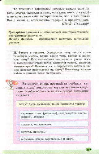 Те немногие взрослые, которые давали мне чи­
тать, всегда уходили в тень, оставляя меня с книгой,
и не позволяли себе выспрашивать, что я там понял.
Вот с ними я, естественно, говорил о прочитанном.
(П о Д. П еннаку*)
Декларация (книжн.) — официальное или торжественное
программное заявление.
Пеннак Даниэль — французский писатель, школьный
учитель.
II. Работа с текстом. Определите тему текста и его
основную мысль. Какие узкие темы входят в широ­
кую тему? Как соотносятся широкая и узкие темы
и выделенные графически элементы текста, включая
комментарии? Назовите их и определите, зачем и ка­
ким образом использовал их автор? Подсказку можете
найти в данном ниже материале.
Во многих видах изданий (в учебных, на­
учных и др.) некоторые элементы текста выде­
ляют, чтобы обратить на них особое внимание
читателя.
Могут быть выделены такие элементы текста:
названия глав (разделов), подразделов (пара­
графов), абзацев
правила, определения
Г
цитаты, примеры
V , ,,, и ,1 т пгжт-тглтш------- 1-----1-------------- г— гг------- ........У
термины, имена собственные и проч.
 