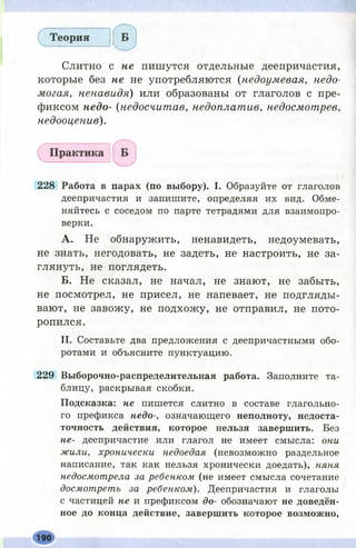 Теория
Слитно с не пишутся отдельные деепричастия,
которые без не не употребляются (недоумевая, недо­
могая, ненавидя) или образованы от глаголов с пре­
фиксом недо- (недосчитав, недоплатив, недосмотрев,
недооценив).
228 Работа в парах (по выбору). I. Образуйте от глаголов
деепричастия и запишите, определяя их вид. Обме­
няйтесь с соседом по парте тетрадями для взаимопро­
верки.
А. Не обнаружить, ненавидеть, недоумевать,
не знать, негодовать, не задеть, не настроить, не за­
глянуть, не поглядеть.
Б. Не сказал, не начал, не знают, не забыть,
не посмотрел, не присел, не напевает, не подгляды­
вают, не завожу, не подхожу, не отправил, не пото­
ропился.
II. Составьте два предложения с деепричастными обо­
ротами и объясните пунктуацию.
229 Выборочно-распределительная работа. Заполните та­
блицу, раскрывая скобки.
Подсказка: не пишется слитно в составе глагольно­
го префикса недо-, означающего неполноту, недоста­
точность действия, которое нельзя завершить. Без
не- деепричастие или глагол не имеет смысла: они
жили, хронически недоедая (невозможно раздельное
написание, так как нельзя хронически доедать), няня
недосмотрела за ребенком (не имеет смысла сочетание
досмотреть за ребенком). Деепричастия и глаголы
с частицей не и префиксом до- обозначают не доведён­
ное до конца действие, завершить которое возможно,
190
 