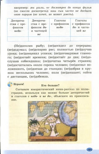 например: мы ушли, не досмотрев до конца фильм
(не смогли досмотреть); наш сын часто не доедает
свою порцию (не хочет, не может доесть).
Дееприча­
стия с пре­
фиксом
недо-
Дееприча-
стия с пре­
фиксом до-
іі частицей
не
Глаголы
с префиксом
недо-
Глаголы
с префиксом
до- и части­
цей не
(Не)досолив рыбу; (не)досидел до перерыва;
(не)додумал; (не)доварив рис; полностью (не)доучив
урока; (не)дооценил успехи; (не)договаривая главно­
го; (не)достаёт времени; (не)достаёт до дна; (н е д о ­
слушав собеседника; (не)дочитав четырёх страниц;
(не)досчитались около сорока человек; (не)доспал по­
ложенного, (не)доехав до станции; (не)добрав в кру­
ж ок нескольких человек; поля (не)допашет; сойти
с дистанции, (не)добежав.
Играем! Кто бодьше?
Составьте юмористический мини-рассказ по иллю­
страции, используя как можно больше деепричастий
и глаголов с недо- и не до-, объясните их правописа­
ние.
 