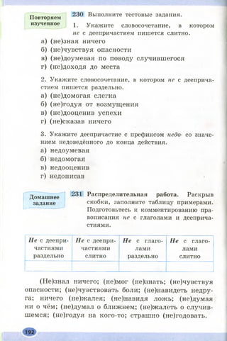 Повторяем Выполните тестовые задания,
изученное I Укажите словосочетание, в котором
не с деепричастием пишется слитно.
а) (не)зная ничего
б) (не)чувствуя опасности
в) (не)доумевая по поводу случившегося
г) (не)доходя до места
2. Укажите словосочетание, в котором не с дееприча­
стием пишется раздельно.
а) (не)домогая слегка
б) (не)годуя от возмущения
в) (не)дооценив успехи
г) (не)сказав ничего
3. Укажите деепричастие с префиксом недо- со значе­
нием недоведённого до конца действия.
а) недоумевая
б) недомогая
в) недооценив
г) недописав
Домашнее
задание
231 Распределительная работа. Раскрыв
скобки, заполните таблицу примерами.
Подготовьтесь к комментированию пра­
вописания не с глаголами и дееприча­
стиями.
Н е с деепри­
частиями
раздельно
Н е с деепри­
частиями
слитно
Н е с глаго­
лами
раздельно
Н е с глаго­
лами
слитно
(Не)знал ничего; (не)мог (не)знать; (не)чувствуя
опасности; (не)чувствовать боли; (не)навидеть недру­
га; ничего (не)ясалея; (не)навидя ложь; (не)думая
ни о чём; (не)думал о ближнем; (не)жалеть о случив­
шемся; (не)годуя на кого-то; страшно (не)годовать.
 