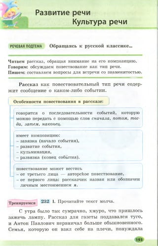 Развитие речи
Культура речи
РЕЧЕВАЯ ПОДТЕМА Обращаясь к русской классике...
Читаем рассказ, обращая внимание на его композицию.
Говорим: обсуждаем повествование как тип речи.
Пишем: составляем вопросы для встречи со знаменитостью.
Рассказ как повествовательный тип речи содер­
жит сообщение о каком-либо событии.
Особенности повествования в рассказе:
говорится о последовательности событий, которую
можно передать с помощью слов сначала, потом, тог­
да, затем, наконец.
Л
имеет композицию:
- завязка (начало события),
- развитие события,
- кульминация,
- развязка (конец события).
V .... ' ............. ' У
повествование может вестись
- от третьего лица — авторское повествование,
- от первого лица: рассказчик назван или обозначен
личным местоимением я.
232 I. Прочитайте текст молча.
было так сумрачно, хмуро, что пришлось
зажечь лампу. Рассказ для газеты поддавался туго,
и Антон Павлович нервничал больше обыкновенного.
Семья, которую он взял себе на плечи, понуждала
С утра
 