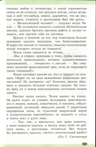 столько любви к литературе, с такой горячностью
слежу за её успехом, так радуюсь всегда, когда встре­
чаю в ней что-нибудь живое, даровйтое, что не мог,
как видите, утерпеть и протягиваю Вам обе руки».
— Великолепный человек! — подумал вслух Че­
хов. — Не поленился написать длинное обстоятельное
письмо, призвал бросить срочную работу и лучше го­
лодать, чем тратить себя на пустяки.
Друзья и близкие до сих пор советовали больше
внимания уделять медицине, чем бумагомаранию.
И вдруг это письмо от человека, тонкому поэтическому
чутью которого нельзя не поверить!
Чехов снова принялся за чтение.
«Вы, я уверен, призваны к тому, чтобы написать
несколько превосходных, истинно художественных
произведений, — говорилось в письме. — Вы свер­
шите великий нравственный грех, если не оправдаете
таких ожиданий».
Чехов положил письмо на стол и заходил по ком­
нате. Сберёг ли он свои важнейшие жизненные впе­
чатления? Не растратил ли? Хотелось многое обду­
мать и написать большое ответное письмо. Но толь­
ко вряд ли в таком взволнованном состоянии можно
писать.
Быстро надев пальто, Чехов вышел на улицу.
Он долго ходил по улицам, бульварам, приглядыва­
ясь к людям, конкам, извозчикам, и наконец, взбудо­
раженный, уставший, вернулся домой. С радостным
ощущением силы, со страстной энергичной верой
в осуществление заветнейшего, он подошёл к столу
и опять взял в руки перо.
— Так, так, я проснулся, мне даже кажется,
у меня выросли крылья, в жилах моих течёт не раб­
ская кровь, а настоящая, человечья. Вот только
бы расправить крылья, сделать решительный разбег!
(П о Г. Степанову)
 