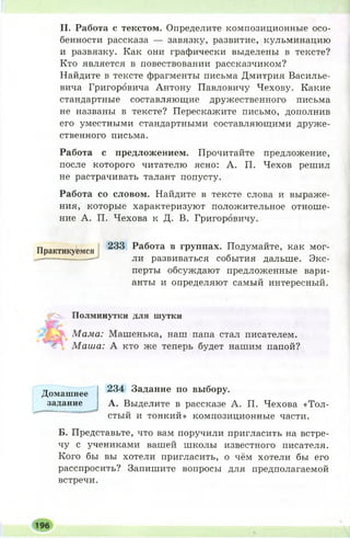 И. Работа с текстом. Определите композиционные осо­
бенности рассказа — завязку, развитие, кульминацию
и развязку. Как они графически выделены в тексте?
Кто является в повествовании рассказчиком?
Найдите в тексте фрагменты письма Дмитрия Василье­
вича Григоровича Антону Павловичу Чехову. Какие
стандартные составляющие дружественного письма
не названы в тексте? Перескажите письмо, дополнив
его уместными стандартными составляющими друже­
ственного письма.
Работа с предложением. Прочитайте предложение,
после которого читателю ясно: А. П. Чехов решил
не растрачивать талант попусту.
Работа со словом. Найдите в тексте слова и выраже­
ния, которые характеризуют положительное отноше­
ние А. П. Чехова к Д. В. Григоровичу.
Практикуемся 233 Работа в группах. Подумайте, как мог­
ли развиваться события дальше. Экс­
перты обсуждают предложенные вари­
анты и определяют самый интересный.
у >. Полминутки для шутки
Мама: Машенька, наш папа стал писателем.■
€' М аша: А кто же теперь будет нашим папой?
234 Задание по выбору.
А. Выделите в рассказе А. П. Чехова «Тол­
стый и тонкий» композиционные части.
Б. Представьте, что вам поручили пригласить на встре­
чу с учениками вашей школы известного писателя.
Кого бы вы хотели пригласить, о чём хотели бы его
расспросить? Запишите вопросы для предполагаемой
встречи.
Домашнее
задание
 