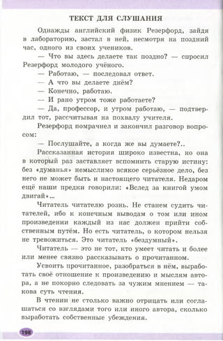 ТЕКСТ ДЛЯ СЛУШ АНИЯ
Однажды английский физик Резерфорд, зайдя
в лабораторию, застал в ней, несмотря на поздний
час, одного из своих учеников.
— Что вы здесь делаете так поздно? — спросил
Резерфорд молодого учёного.
— Работаю, — последовал ответ.
— А что вы делаете днём?
— Конечно, работаю.
— И рано утром тоже работаете?
— Да, профессор, и утром работаю, — подтвер­
дил тот, рассчитывая на похвалу учителя.
Резерфорд помрачнел и закончил разговор вопро­
сом:
— Послушайте, а когда же вы думаете?..
Рассказанная история широко известна, но она
в который раз заставляет вспомнить старую истину:
без «думанья» немыслимо всякое серьёзное дело, без
него не может быть и настоящего читателя. Недаром
ещё наши предки говорили: «Вслед за книгой умом
двигай»...
Читатель читателю рознь. Не станем судить чи­
тателей, ибо к конечным выводам о том или ином
произведении каждый из нас должен прийти соб­
ственным путём. Но есть читатель, о котором нельзя
не тревожиться. Это читатель «бездумный».
Читатель — это не тот, кто умеет читать и более
или менее связно рассказывать о прочитанном.
Усвоить прочитанное, разобраться в нём, вырабо­
тать своё отношение к произведению и мыслям авто­
ра, а не покорно следовать за чужим мнением — та­
кова суть чтения.
В чтении не столько важно отрицать или согла­
шаться со взглядами того или иного автора, сколько
выработать собственные убеждения.
 