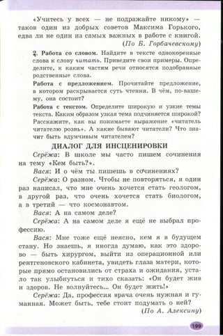 «Учитесь у всех — не подражайте никому» —
таков один из добрых советов Максима Горького,
едва ли не один из самых важных в работе с книгой.
(П о Б. Горбачевскому)
Работа со словом. Найдите в тексте однокоренные
слова к слову читать. Приведите свои примеры. Опре­
делите, к каким частям речи относятся подобранные
родственные слова.
Работа с предложением. Прочитайте предложение,
в котором раскрывается суть чтения. В чём, по-ваше­
му, она состоит?
Работа с текстом. Определите широкую и узкие темы
текста. Каким образом узкая тема подчиняется широкой?
Расскажите, как вы понимаете выражение «читатель
читателю рознь». А какие бывают читатели? Что зна­
чит быть вдумчивым читателем?
ДИАЛОГ ДЛЯ ИНСЦЕНИРОВКИ
Серёжа: В школе мы часто пишем сочинения
на тему «Кем бы ть?».
Вася: И о чём ты пишешь в сочинениях?
Серёжа: О разном. Чтобы не повторяться, я один
раз написал, что мне очень хочется стать геологом,
в другой раз, что очень хочется стать биологом,
а в третий — что космонавтом.
В ася: А на самом деле?
Серёжа: А на самом деле я ещё не выбрал про­
фессию.
Вася: Мне тоже ещё неясно, кем я в будущем
стану. Но знаешь, я иногда думаю, как это здоро­
во — быть хирургом, выйти из операционной или
рентгеновского кабинета, увидеть глаза матери, кото­
рые прямо остановились от страха и ожидания, уста­
ло так улыбнуться и тихо сказать: «Он будет жив
и здоров. Не волнуйтесь... Он будет жить!»
Серёжа: Да, профессия врача очень нужная и гу­
манная. Может быть, тебе стоит подумать о ней?
(По А. Алексину)
 