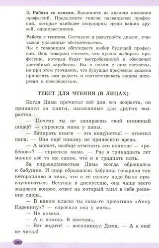 3. Работа со словом. Выпишите из диалога названия
профессий. Продолжите список названиями профес­
сий, которые наиболее популярны среди ваших дру­
зей, одноклассников.
Работа с текстом. Составьте и разыграйте диалог, учи­
тывая указанные обстоятельства.
Вы с товарищем обсуждаете выбор будущей профес­
сии. Ваш товарищ считает, что нужно выбирать про­
фессию, которая будет востребованной и обеспечит
достойный заработок. Вы в целом с ним согласны,
но при этом уточняете, что будущая профессия должна
приносить вам радость и соответствовать вашим инте­
ресам и способностям.
ТЕКСТ ДЛЯ ЧТЕНИЯ (В ЛИ Ц АХ)
Когда Дима прочитал всё для его возраста, он
принялся за книги, написанные для других воз­
растов.
— Почему ты не запираешь свой книжный
шкаф? — спросила мама у папы.
— Запирать книги — это кощунство! — ответил
папа. — Они ещё никому не приносили вреда.
— А может, вообще отменить это понятие — «ре­
бёнок»? — спросила мама. — Раз в тринадцать лет
♦
можно все то же самое, что и в тридцать пять.
За справедливостью Дима всегда обращался
к бабушке. И спор обрывался: бабушка говорила так
неторопливо и тихо, что к её голосу надо было при­
слушиваться. Вступая в дискуссию, она чаще всего
задавала вопрос, ответ на который таил в себе реше­
ние спора.
— В каком классе ты сама-то прочитала «Анну
Каренину»? — спросила она у мамы.
— Не помню.
— А я помню. В шестом...
— Вот видите! — воскликнул Дима. — А я ещё
не читал!
 