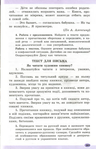 — Дети не обязаны повторять ошибки родите­
лей, — отважилась возразить мама. — Книга, про­
читанная не вовремя, может навсегда отбить вкус
к самой себе.
— Это бывает, — согласилась бабушка. — Но ты
не волнуйся... Я присмотрю.
(П о А. Алексину)
4. Работа с предложением. Найдите в тексте предло­
жения с причастными оборотами и определите, в ка­
кой речи — устной или письменной, монологической
или диалогической — они употребляются.
Работа с текстом. Оцените речевое поведение бабушки
в конфликтной ситуации. Достойно ли оно подражания?
Охарактеризуйте Диму как читателя.
ТЕКСТ ДЛЯ ПИСЬМА
Як читати художню книжку?
1. Налаштуйся читати з інтересом, уважно,
вдумливо.
2. Поглянь на титульний аркуш — на ньому
ти завжди знайдеш назву книжки, прізвище автора,
художника, місце та рік видання.
3. Зверни увагу на примітки в книжці, вони до­
помагають краще зрозуміти події, доповнюють та ко­
ментують прочитане.
4. Подумай про те, що хотів тобі сказати автор,
чого навчити. Зверни увагу на те, як поводяться пер­
сонажі книжки.
5. Прочитавши книжку, подумай над описаними
в ній подіями, постарайся запам’ятати найцікавіше.
Поділись своїми враженнями з друзями, однокласни­
ками, батьками.
5. Переведите текст на русский язык и запишите три
понравившиеся вам правила. При необходимости обра­
титесь к украинско-русскому словарю. Сделайте вывод
об особенностях образования причастий и дееприча­
стий в русском и украинском языках.
 