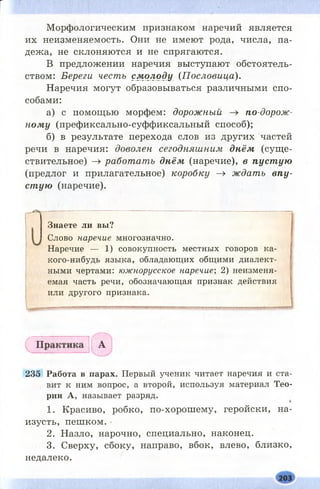 Морфологическим признаком наречий является
их неизменяемость. Они не имеют рода, числа, па­
дежа, не склоняются и не спрягаются.
В предложении наречия выступают обстоятель­
ством: Береги честь см олоду (Пословица).
Наречия могут образовываться различными спо­
собами:
а) с помощью морфем: дорожный -» по-дорож-
ному (префиксально-суффиксальный способ);
б) в результате перехода слов из других частей
речи в наречия: доволен сегодняшним днём (сущ е­
ствительное) —> работать днём (наречие), в пуст ую
(предлог и прилагательное) коробку -» ждать впу­
ст ую (наречие).
Наречие — 1) совокупность местных говоров ка­
кого-нибудь языка, обладающих общими диалект­
ными чертами: южнорусское наречие; 2) неизменя­
емая часть речи, обозначающая признак действия
или другого признака.
235 Работа в парах. Первый ученик читает наречия и ста­
вит к ним вопрос, а второй, используя материал Тео­
рии А, называет разряд.
1. Красиво, робко, по-хорош ему, геройски, на­
изусть, пешком.
2. Назло, нарочно, специально, наконец.
3. Сверху, сбоку, направо, вбок, влево, близко,
недалеко.
Знаете ли вы?
Слово наречие многозначно.
 