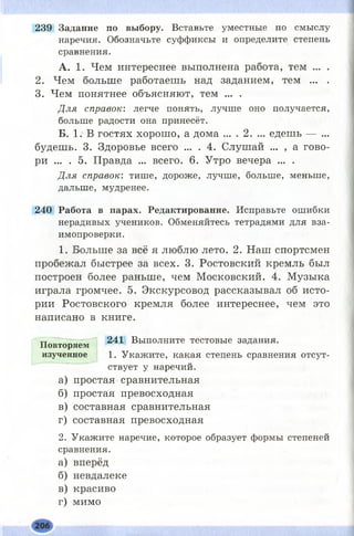 239 Задание по выбору. Вставьте уместные по смыслу
наречия. Обозначьте суффиксы и определите степень
сравнения.
А. 1. Чем интереснее выполнена работа, тем ... .
2. Чем больше работаешь над заданием, тем ... .
3. Чем понятнее объясняют, тем ... .
Для справок: легче понять, лучше оно получается,
больше радости она принесёт.
Б. 1. В гостях хорош о, а дома ... . 2. ... едешь — ...
будешь. 3. Здоровье всего ... . 4. Слушай ... , а гово­
ри ... . 5. Правда ... всего. 6. Утро вечера ... .
Для справок: тише, дороже, лучше, больше, меньше,
дальше, мудренее.
240 Работа в парах. Редактирование. Исправьте ошибки
нерадивых учеников. Обменяйтесь тетрадями для вза­
имопроверки.
1. Больше за всё я люблю лето. 2. Наш спортсмен
пробежал быстрее за всех. 3. Ростовский кремль был
построен более раньше, чем М осковский. 4. Музыка
играла громчее. 5. Экскурсовод рассказывал об исто­
рии Ростовского кремля более интереснее, чем это
написано в книге.
241 Выполните тестовые задания.
1. Укажите, какая степень сравнения отсут­
ствует у наречий.
а) простая сравнительная
б) простая превосходная
в) составная сравнительная
г) составная превосходная
2. Укажите наречие, которое образует формы степеней
сравнения.
а) вперёд
б) невдалеке
в) красиво
г) мимо
П ов тор я ем
изученн ое
 