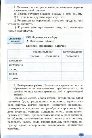 3. Укажите, какое предложение не содержит наречия
в сравнительной степени.
а) Всегда труднее сказать правду о себе самом.
б) Эта задача труднее предыдущих.
в) Решиться на серьезный поступок труднее, чем
что-либо обещать.
г) Труднее всех приходится тем, кто осваивает
новые маршруты.
Домашнее 242 3аДание по выбору,
задание А. Заполните таблицу.
Степени сравнения наречий
сравнительная превосходная
простая составная составная
печально
интересно
звонко
низко
строго
Б. Выборочная работа. Выпишите наречия на -о и -е,
образованные от качественных прилагательных, об­
разуйте от них формы сравнительной и превосходной
степени.
Сражайся смело, спала ночью, встала рано, вдруг
налетела буря, раздавались мгновенно, присутство­
вать иногда, тотчас явиться, коснуться невзначай,
разгораться медленно, не разобрать спросонья, оби­
деть сгоряча, трижды пытаться, очень волноваться,
гулять дотемна, произрастать издавна, расположить­
ся вблизи, остановиться здесь, наткнуться сослепу,
разорвать назло, мало тренироваться, увеличить на­
грузку вдвое, совершенно выздороветь, заниматься
серьёзно.
 