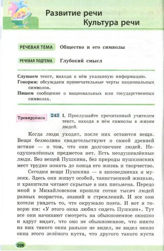 РЕЧЕВАЯ ТЕМА Общество и его символы
РЕЧЕВАЯ ПОДТЕМА Глубокий смысл
Слушаем текст, находя в нём указанную информацию.
Говорим: обсуждаем примечательные черты национальных
символов.
Пишем сообщение о национальных или государственных
символах.
Когда люди уходят, после них остаются вещи.
Вещи безмолвно свидетельствуют о самой древней
истине — о том, что они долговечнее людей. Не­
одушевлённых предметов нет. Есть неодушевлённые
люди. Без вещей Пушкина, без природы пушкинских
мест трудно понять до конца его жизнь и творчество.
Сегодня вещи Пушкина — в заповедниках и му­
зеях. Здесь они живут особой, таинственной жизнью,
и хранители читают скрытые в них письмена. Передо
мной в Михайловском прошли сотни тысяч людей
разных возрастов, знаний и стремлений. И все они
хотели увидеть то, что окружало поэта. И вот я го­
ворю им: «У этого окна любил сидеть П уш кин». Тут
все они начинают смотреть на обыкновенное окош ко
и вдруг видят, что оно не обыкновенное, что никто
из них такого окна раньше не видел, не видел около
окна этого зелёного куста, что другого такого куста
243 I. Прослушайте прочитанный учителем
текст, находя в нём символы в жизни
людей.
208
 