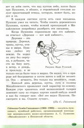 нет на всём свете, что над кустом небо, какое было
при Пушкине, и облако, и отражённый стеклом си­
луэт пролетающей птицы, которую, может быть, ви­
дел и он.
В каждом листике куста есть свои письмена.
Пушкин умел их читать. Чтобы понять деревенского
Пушкина, нужно, чтобы всякий приходящий в Ми­
хайловское попробовал разобрать эти письмена.
Когда Пушкина спрашивали про его кабинет,
он отвечал: «Деревня — вот мой кабинет».
Деревня — это
природа. Деревья,
травы, кусты, пти­
цы и звери. П уш ­
кин любил эту
землю. Он ходил
по лесу без сюрту­
ка, в рубашке, ча­
сто на босу ногу,
в ветер, и ДОЖДЬ, Рисунок Нади Рушевой
и прохладу, и не
только когда было тихо и жарко. Он видел, что в при­
роде всё безгранично и почти ничто в ней не меняет­
ся. Она — вечность. Это только мы меняемся, люди.
Каждый день деревья, кусты, луга и поляны
М ихайловского проявляют свой характер по-новому.
Каждое утро хранитель этой великолепной галереи
заменяет одну из старых картин какой-нибудь новой
и как бы говорит нам: «Всё это видел Пушкин. По­
смотрите и вы. Станете лучш е».
(П о С. Гейченко)
Гёйченко Семён Степанович (1903-1993) — писатель-пуш­
кинист, музейный работник, организовавший воссозда­
ние мемориального музея-заповедника А. С. Пушкина
«Михайловское» в Псковской области.
 