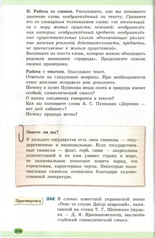 II. Работа со словом. Расскажите, как вы понимаете
значение слова неодушевлённый по тексту. Сравните
его со словарным толкованием слова: «не относящий­
ся к миру живых существ; неживой: неодушевлён­
ная материя; неодушевлённый предмет; неодушевлён­
ные существительные {лингв, обозначающие различ­
ные явления реальной действительности, предметы,
не причисляемые к живым существам)».
Выпишите из текста слова, которые можно объединить
родовым названием «природа». Продолжите список
своими примерами.
Работа с текстом. Озаглавьте текст.
Ответьте на следующие вопросы. При необходимости
ответ вежливо исправьте или дополните.
Почему в музее Пушкина вещи поэта и природа имеют
особый, символический смысл?
О каких письменах говорится в тексте?
Как вы понимаете слова А. С. Пушкина «Деревня —
вот мой кабинет»?
Почему природа вечна?
О
Знаете ли вы?
У каждого государства есть свои символы — госу­
дарственные и национальные. Если государствен­
ные символы — флаг, герб, гимн — закреплены
конституцией и по ним узнают страну в мире,
то национальные помогают понять народ, его
стремления, характерные черты. Некоторые наци­
ональные символы появились благодаря художе­
ственной литературе.
Практикуемся 244 В словах известной украинской песни
— ------* «Реве та стогне Дніпр ш ирокий», напи­
санной на стихи Т. Г. Ш евченко (музы­
ка — Д. Я. Крыжановского), заключён
глубокий символический смысл.
 
