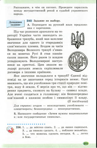Расскажите, в чём он состоит. Проведите параллель
между могущественной рекой и судьбой украинского
народа.
245 Задание по выбору.
А. Переведите на русский язык предложе­
ния с наречиями.
Під час розкопок археологи на те­
риторії України часто знаходять зо­
браження тризуба, який мав важливе
значення для одного із стародавніх
слов’янських племен. Згодом за часів
Володимира Великого тризуб з’явив­
ся на монетах Русі й став князів­
ським знаком. Його разом із владою
успадковують Володимирові наступ­
ники на престолі. Цим знаком во­
лодарі руських земель скріплювали
договори з іншими країнами.
Яке значення вкладалося в тризуб? Єдиної від­
повіді на це запитання серед істориків немає. Одні
вважають, що він уособлював три стихії природи: пові­
тря, воду й землю. Є версія про те, що він — відтво­
рення предмета, схож ого на булаву — символ влади.
Але вчені сходяться в головному: він безпосередньо
пов’язаний з княжою особою і символізує її владу.
(З посібника)
Для справок: згодом — впоследствии; уособлювати —
олицетворять; безпосередньо — непосредственно.
Б. Напишите сообщение «Зачем нужны национальные
и /и л и государственные символы».
Домашнее
задание
236. 1. ... да жёстко спать. 2. ... да низко садишься.
3. ... да тяжело сделать. 4. ... поближе возьмёшь.
5. ... что можешь сделать сегодня. 6. ... легко
в бою.
211
 