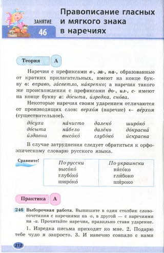 Правописание гласных
и мягкого знака
в наречиях
Теория
Наречия с префиксами в-, за-, на-, образованные
от кратких прилагательных, имеют на конце бук­
ву о: вправо, засветло, накрепко; а наречия такого
же происхождения с префиксами до-, из-, с- имеют
на конце букву а: досыта, изредка, снова.
Некоторые наречия своим ударением отличаются
от производящих слов: верхом (наречие) верхом
(существительное).
досуха начисто далеко широко
досыта набело далёко докрасна
издавна высоко глубоко йскрасна
В случае затруднения следует обратиться к орфо­
эпическому словарю русского языка.
Сравните! 7Тл-пт//»/■!/•?« гт„
Практика
246 Выборочная работа. Выпишите в один столбик слово­
сочетания с наречиями на -о, в другой — с наречиями
на -а. Прочитайте наречия, правильно ставя ударение.
1. Изредка письма приходят ко мне. 2. Подарю
тебе чудо я запросто. 3. И навечно совпало с нами
По-русски По-украински
высоко високо
глубоко глибоко
широко широко
 