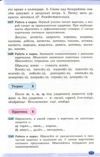 это время в календаре. 4. Снова над бескрайнею зем­
лёю зашумят и закружат ветра. 5. Печку мать до­
красна затопила (Р. Рождественский).
247 Работа в парах. Первый ученик читает наречия, а вто­
рой следит за правильностью ударения. При необходи­
мости обратитесь к орфоэпическому словарю. С пятью
наречиями составьте предложения.
Досуха, дочиста, запросто, изредка, издавна,
сызнова, добела, засветло, затемно, сполна, иссиня,
начисто, изредка, издалека, донага, дотемна, наско­
ро, наново.
248 Работа в парах. Запишите словосочетания с данными
наречиями. Объясните написание конечных гласных.
Обменяйтесь тетрадями для взаимопроверки.
Образец: влево — глянуть влево.
Влев(о/а), нагол(о/а), издавн(о/а), задолг(о/а),
искос(о/а), набел(о/а), допоздн(о/а), сначал(о/а),
замертв(о/а), направ(о/а), справ(о/а), дочерн(а/о).
После ж, ч, ш, щ под ударением пишется суф­
фикс -о, без ударен и я е свежо, горячо, блестяще,
ободряюще. Исключение: ещё, вообще.
249 Определите, в какой строке в наречиях на шипящие
пишется о.
а) горяч.., свеж .., хорош ..
б) певуч.., далёч.., негодующ..
250 Работа в парах. Образуйте от прилагательных и при­
частий наречия и запишите их. С пятью наречиями
составьте предложения. Обменяйтесь тетрадями для
взаимопроверки.
 