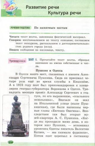Развитие речи
Культура речи
РЕЧЕВАЯ ПОДТЕМА П о п а м я т н ы м м е с т а м
ДІШМі»ІІІИИІИНИ ІМПНМШ І юатттттш*»шштявмшштштаюттімятмтшатжтшяжхш
Читаем текст молча, запоминая фактический материал.
Говорим: восстанавливаем по тексту описание; составляем
текст экскурсии, рассказываем о достопримечательно­
стях родного города (села).
Пишем сообщение по пословице, тексту.
Тренируемся 257 Прочитайте текст молча, обращая
внимание на имена собственные и чис-
ла.
П у ш к и н и О д е с с а
В Одессе много мест, связанных с именем Алек­
сандра Сергеевича Пушкина. Сюда он приезжал че­
тыре раза ещё во время службы в Кишинёве.
А в 1823 году поэт был прикомандирован к канце­
лярии генерал-губернатора Воронцова в Одессе. Три­
надцать месяцев провёл Александр Сергеевич в ста­
тусе, по его выражению, «ссыльного
невольника». Вначале он жил
на Итальянской улице (ныне П уш ­
кинская), где были написаны пер­
вые главы «Евгения Онегина». Впо­
следствии там был открыт му­
зей-квартира А. С. Пушкина. «К ог­
да мы проходили мимо дома, в ко­
тором жил Пушкин, — вспоминал
уроженец Одессы писатель Валентин
Катаев, — мы снимали фуражки».
Потом поэт цереехал в гостиницу
3 «
 