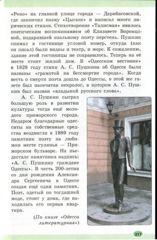 «Рено» на главной улице города — Дерибасовской,
где закончил поэму «Цыгане» и написал много ли­
рических стихов. Стихотворение «Талисман» явилось
поэтическим воспоминанием об Елизавете Воронцо­
вой, подарившей опальному поэту перстень. Пушкин
снимал в гостинице угловой номер, откуда (как
он писал) были видны и театр, и море. К сожалению,
здание этой гостиницы не сохранилось. Теперь на её
месте стоит жилой дом. В «Одесском вестнике»
в 1828 году стихи А. С. Пушкина об Одессе были
названы «грамотой на бессмертие города». Когда
весть о смерти поэта дошла до Одессы, в этой же га­
зете был напечатан некролог, в котором А. С. Пуш­
кин был назван «владыкой русского слова».
А. С. Пушкин сыграл
большую роль в развитии
культуры Тогда ещё моло­
дого приморского города.
Недаром благодарные одес­
ситы на собственные сред­
ства воздвигли в 1889 году
памятник поэту на люби­
мом месте гулянья — При­
морском бульваре. На пье­
дестале памятника надпись:
«А. С. Пушкину граждане
Одессы». В честь 200-летия
со дня рождения Алексан­
дра Сергеевича в Одессе
создан ещё один памятник.
Поэт, одетый по тогдашней
моде, стоит у дома, где на­
ходилась его первая квар­
тира.
(По книге «Одесса
литературная»)
217
 