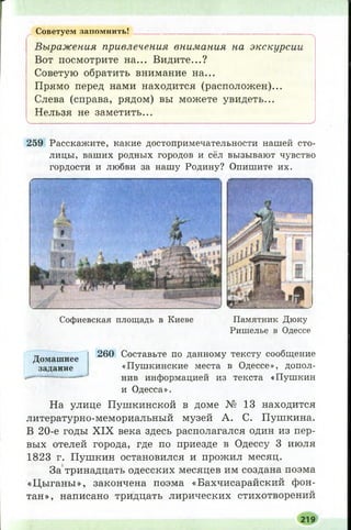 Советуем запомнить! ____________________________________
Выражения привлечения внимания на экскурсии
Вот посмотрите на... Видите...?
Советую обратить внимание на...
Прямо перед нами находится (расположен)...
Слева (справа, рядом) вы можете увидеть...
Нельзя не заметить...
Ч. І, ; ; (_.____________________ ______________________________ ,___________ У
259 Расскажите, какие достопримечательности нашей сто­
лицы, ваших родных городов и сёл вызывают чувство
гордости и любви за нашу Родину? Опишите их.
С оф иевская площ адь в К иеве П ам ятн ик Д ю к у
Р иш елье в О дессе
Домашнее
задание
260 Составьте по данному тексту сообщение
«Пушкинские места в Одессе», допол­
нив информацией из текста «Пушкин
и Одесса».
На улице Пушкинской в доме № 13 находится
литературно-мемориальный музей А. С. Пушкина.
В 20-е годы X IX века здесь располагался один из пер­
вых отелей города, где по приезде в Одессу 3 июля
1823 г. Пушкин остановился и прожил месяц.
За тринадцать одесских месяцев им создана поэма
«Ц ыганы», закончена поэма «Бахчисарайский фон­
тан», написано тридцать лирических стихотворений
219
 