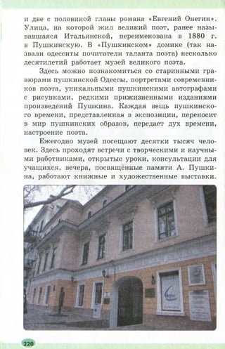 и две с половиной главы романа «Евгений Онегин».
Улица, на которой жил великий поэт, ранее назы­
вавшаяся Итальянской, переименована в 1880 г.
в Пушкинскую. В «П уш кинском» домике (так на­
звали одесситы почитатели таланта поэта) несколько
десятилетий работает музей великого поэта.
Здесь можно познакомиться со старинными гра­
вюрами пушкинской Одессы, портретами современни­
ков поэта, уникальными пушкинскими автографами
с рисунками, редкими прижизненными изданиями
произведений Пушкина. Каждая вещь пуш кинско­
го времени, представленная в экспозиции, переносит
в мир пушкинских образов, передает дух времени,
настроение поэта.
Ежегодно музей посещают десятки тысяч чело­
век. Здесь проходят встречи с творческими и научны­
ми работниками, открытые уроки, консультации для
учащихся, вечера, посвящённые памяти А. П уш ки­
на, работают книжные и художественные выставки.
220
 