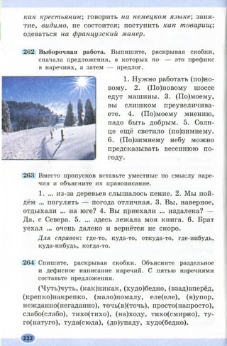 как крестьянин; говорить на немецком язы ке; заня­
тие, видимо, не состоится; поступить как товарищ;
одеваться на французский манер.
262 Выборочная работа. Выпишите, раскрывая скобки,
сначала предложения, в которых по- — это префикс
в наречиях, а затем — предлог.
1. Нужно работать (п о л о ­
вому. 2. (По)новому шоссе
едут машины. 3. (По)моему,
вы слишком преувеличива­
ете. 4. (По)моему мнению,
надо быть добрым. 5. Солн­
це ещё светило (по)зимнему.
6. (По)зимнему небу можно
предсказывать весеннюю по­
году.
263 Вместо пропусков вставьте уместные по смыслу наре­
чия и объясните их правописание.
1. ... из-за деревьев слышалось пение. 2. Мы пой­
дём ... погулять — погода отличная. 3. Вы, наверное,
отдыхали ... на юге? 4. Вы приехали ... издалека? —
Да, с Севера. 5. ... здесь лежала моя книга. 6. Брат
уехал ... очень далеко и вернётся не скоро.
Для справок: где-то, куда-то, откуда-то, где-нибудь,
куда-нибудь, когда-то.
264 Спишите, раскрывая скобки. Объясните раздельное
и дефисное написание наречий. С пятью наречиями
составьте предложения.
(Чуть)чуть, (как)никак, (худо)бедно, (взад)вперёд,
(крепко)накрепко, (мало)помалу, еле(еле), (в)упор,
нежданно(негаданно), точь(в)(точь), просто(напросто),
слабо(слабо), тихо(тихо), (на)ходу, тихо(смирно), ту-
го(натуго), туда(сюда), (до)упаду, худо(бедно).
222
 
