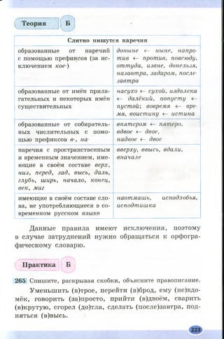 ( ^ Т е о р и я Б
Слитно пишутся наречия
образованные от наречий
с помощью префиксов (за ис­
ключением кое-)
доныне <— ныне, напро­
тив <- против, повсюду,
оттуда, извне, донельзя,
назавтра, задаром, после­
завтра
образованные от имён прила­
гательных и некоторых имён
существительных
насухо <— сухой, издалека
<— далёкий, попусту Не­
пустой-, вовремя <— вре­
мя, воистину <— истина,
образованные от собиратель­
ных числительных с помо­
щью префиксов в-, на-
впятером пятеро,
вдвое <г- двое,
надвое <г- двое
наречия с пространственным
и временным значением, име­
ющие в своём составе верх,
низ, перед, зад, высь, даль,
глубь, ширь, начало, конец,
век, миг
вверху, ввысь, вдали,
вначале
имеющие в своём составе сло­
ва, не употребляющиеся в со­
временном русском языке
наотмашь, исподлобья,
исподтишка
Данные правила имеют исключения, поэтому
в случае затруднений нужно обращаться к орфогра­
фическому словарю.
П р а к т и к а
265 Спишите, раскрывая скобки, объясните правописание.
Уменьшить (в)трое, перейти (в)брод, ему (н евд о­
мёк, говорить (за)просто, прийти (в)двоём, сварить
(в)крутую, сгорел (до)тла, сделать (после)завтра, под­
няться (в)высь.
 