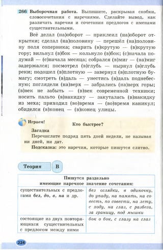 266 Выборочная работа. Выпишите, раскрывая скобки,
словосочетания с наречиями. Сделайте вывод, как
различать наречия и сочетания предлогов с именами
существительными.
Всё делал (на)оборот — приклеил (на)оборот от­
крытки; сделал (на)половину — перешёл (наполови­
ну поля соперника; сварить (в)крутую — (в)крутую
гору; вильнул (в)бок — кольнуло (в)бок; (с)начала по­
думай — (с)начала месяца; собрался (в)миг — (на)миг
задержался; посмотрел (в)глубь — нырнул (в)глубь
реки; подошел (в)плотную — завернул (в)плотную бу­
магу; смотреть (в)даль — унестись (в)даль поднебес­
ную; поглядели (на)верх — забрались (на)верх горы;
(в)век не забыть — (в)век современной техники;
носить пальто (в)накидку — закуталась (в)накидку
из меха; приходил (во)время — (во)время каникул;
обиделся (в)конец — (в)конец улицы.
Играем. ^ то бЫСТрее?
Загадка
Перечислите подряд пять дней недели, не называя
ни дней, ни дат.
Подсказка: это наречия, которые пишутся слитно.
Т е о р и я
Пишутся раздельно
имеющие наречное значение сочетания:
существительных с предло­
гами без, до, в, на и др.
без оглядки, в одиночку,
до упаду, на память, на со­
весть, по совести, на лету,
с ходу, на глаз, с разбега,
за границу, под мышки
состоящие из двух повторя­
ющихся существительных
с предлогом между ними
бок о бок, с глазу на глаз
 