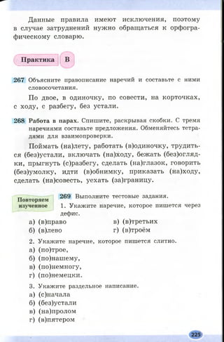 Данные правила имеют исключения, поэтому
в случае затруднений нужно обращаться к орфогра­
фическому словарю.
П р а к т и к а
267 Объясните правописание наречий и составьте с ними
словосочетания.
По двое, в одиночку, по совести, на корточках,
с ходу, с разбегу, без устали.
268 Работа в парах. Спишите, раскрывая скобки. С тремя
наречиями составьте предложения. Обменяйтесь тетра­
дями для взаимопроверки.
Поймать (на)лету, работать (в)одиночку, трудить­
ся (без)устали, включать (на)ходу, бежать (без)огляд-
ки, прыгнуть (с)разбегу, сделать (на)глазок, говорить
(без)умолку, идти (в)обнимку, приказать (на)ходу,
сделать (на)совесть, уехать (за)границу.
269 Выполните тестовые задания.
1. Укажите наречие, которое пишется через
дефис.
а) (в)право в) (в)третьих
б) (в)лево г) (в)троём
2. Укажите наречие, которое пишется слитно.
а) (по)трое,
б) (по)нашему,
в) (по)немногу,
г) (по)немецки.
3. Укажите раздельное написание.
а) (с)начала
б) (без)устали
в) (на)пролом
г) (в)пятером
 