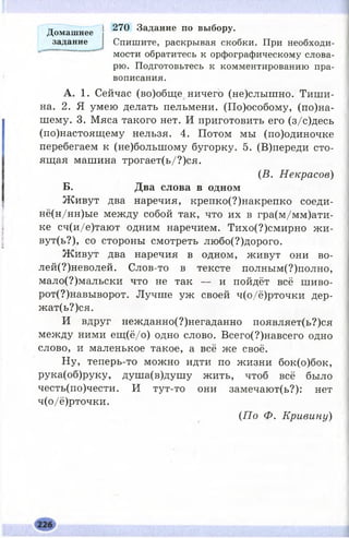 270 Задание по выбору.
Спишите, раскрывая скобки. При необходи­
мости обратитесь к орфографическому слова­
рю. Подготовьтесь к комментированию пра­
вописания.
А . 1. Сейчас (во)обще ничего (не)слышно. Тиш и
на. 2. Я умею делать пельмени. (По)особому, (по)на-
шему. 3. Мяса такого нет. И приготовить его (з/с)десь
(по)настоящему нельзя. 4. Потом мы (по)одиночке
перебегаем к (не)болыпому бугорку. 5. (В)переди сто­
ящая машина трогает(ь/?)ся.
(В. Н екрасов)
Б . Д в а с л о в а в о д н о м
Ж ивут два наречия, крепко(?)накрепко соеди-
нё(н/нн)ые между собой так, что их в гра(м/мм)ати-
ке сч(и/е)тают одним наречием. Тихо(?)смирно жи-
вут(ь?), со стороны смотреть любо(?)дорого.
Ж ивут два наречия в одном, живут они во­
л ей -н ев ол ей . Слов-то в тексте полным(?)полно,
мало(?)мальски что не так — и пойдёт всё ш иво­
р от-н а в ы в ор от. Лучше уж своей ч(о/ё)рточки дер-
жат(ь?)ся.
И вдруг нежданно(?)негаданно появляет(ь?)ся
между ними ещ (ё/о) одно слово. Всего(?)навсего одно
слово, и маленькое такое, а всё же своё.
Ну, теперь-то можно идти по жизни бок(о)бок,
рука(об)руку, душа(в)душу жить, чтоб всё было
честь(по)чести. И тут-то они замечают(ь?): нет
ч(о/ё)рточки.
{П о Ф. Кривину)
Домашнее
задание
 