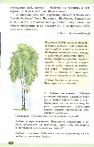 освещения изб, третье — берёста на горшки, а чет­
вёртое — берёзовый сок (березовица).
А сколько рек, сёл, деревень названо в честь лю­
бимой берёзки! Река Березина, Берёзово, Березники
и так далее. По-настоящему любят люди свою зе­
лёную красавицу и за красоту её, и за пользу, кото­
рую она приносит.
{По Б. Александрову)
Издревле берёза широко исполь­
зовалась людьми. Она могла на­
поить, обуть, согреть, вылечить.
Из берёзы изготавливали посуду
и различные предметы быта —
туеса, солонки, тарелки, ложки,
короба. Наши далёкие предки
раньше даже писали на берёзо­
вой коре — берёсте, и делали
книги — свитки, которые хра­
нились в специальных туесках.
Угодье (здесь) — польза.
Темь (разг.) — темнота.
II. Работа со словом. Найдите
в тексте образное название берё­
зы, а также определения к ней.
Выпишите из текста к слову бе­
рёза однокоренные. Дополните
список своими примерами. Обо­
значьте морфемы.
Объясните правописание выделенных наречий.
Работа с предложением. Выпишите пословицы о бе­
рёзе, объясните их значения. Какие ещё пословицы
и поговорки о деревьях вы знаете?
Работа с текстом. Найдите в тексте аргументы, за что
любят и почитают берёзу.
 