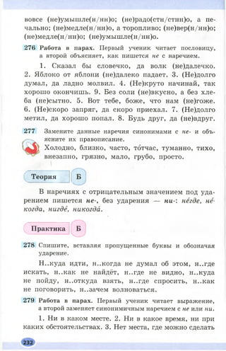 вовсе (не)умышле(н/нн)о; (не)радо(стн/стнн)о, а пе­
чально; (не)медле(н/нн)о, а торопливо; (не)вер(н/нн)о;
(не)медле(н/нн)о; (не)умышле(н/нн)о.
276 Работа в парах. Первый ученик читает пословицу,
а второй объясняет, как пишется не с наречием.
1. Сказал бы словечко, да волк (не)далечко.
2. Яблоко от яблони (не)далеко падает. 3. (Не)долго
думал, да ладно молвил. 4. (Не)круто начинай, так
хорош о окончишь. 9. Без соли (не)вкусно, а без хле­
ба (не)сытно. 5. Вот тебе, боже, что нам (не)гоже.
6. (Не)скоро запряг, да скоро приехал. 7. (Не)долго
метил, да хорош о попал. 8. Будь друг, да (не)вдруг.
277 Замените данные наречия синонимами с не- и объ­
ясните их правописание.
Холодно, близко, часто, тотчас, туманно, тихо,
внезапно, грязно, мало, грубо, просто.
Т е о р и я
В наречиях с отрицательным значением под уда­
рением пишется не-, без ударения — ни-: негде, не­
когда, нигде, никогда.
П р а к т и к а
278 Спишите, вставляя пропущенные буквы и обозначая
ударение.
H ..куда идти, н..когда не думал об этом, н..где
искать, н..как не найдёт, н..где не видно, н..куда
не пойду, неоткуда взять, н..где спросить, н..как
не поговорить, н..зачем волноваться.
279 Работа в парах. Первый ученик читает выражение,
а второй заменяет синонимичным наречием с не или ни.
I. Ни в каком месте. 2. Ни в какое время, ни при
каких обстоятельствах. 3. Нет места, где можно сделать
 
