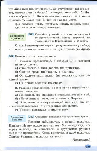 что-либо или поместиться. 4. Об отсутствии такого ме­
ста, откуда можно было бы ожидать чего-либо. 5. Ни­
каким образом. 6. Ни в каком количестве, ни в какой
степени. 7. Вовсе нет. 8. Ни из какого места.
Для справок: нигде, ниоткуда, никак, нимало, нико­
гда, нисколько, негде, неоткуда.
280 Сделайте устный и / или письменный
морфологический разбор наречий по
указанному в Приложении 3 образцу.
Старый самовар почему-то сразу вызывает улыбку,
но посмотришь на него — и на душе тепло (В. Арро).
281 Выполните тестовые задания.
1. Укажите предложение, в котором не с наречием
пишется слитно.
а) Знакомство с ним далеко (не)приятное.
б) Солнце грело (не)жарко, а ласково.
в) Он долгие часы лежал (не)подвижно, как ра­
неный зверь.
г) Он понял задание (не)сразу.
2. Укажите предложение, в котором не с наречием пи­
шется раздельно.
а) Пришлось (не)ожиданно познакомиться с ней.
б) (Не)обыкновенно суровы зимы в Якутии.
в) Вглядываясь в окружающ ий нас мир, мы де­
лаем (не)обыкновенно интересные открытия.
г) Ученик выглядел (не)хуже всех.
Домашнее 282 Спишите, вставляя пропущенные буквы,
задание
Радости забываются, а печали н..когда. /
Нашему Ивану н..где нет талану. Ум — одежда, ко­
торая н..когда не износится. С трудовыми руками
н..где не пропадёшь. Каша приестся, а хлеб н..когда.
Старые башмаки н..когда не жмут.
(Пословицы)
Повторяем
изученное
 