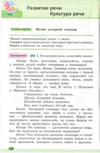 Развитие речи
Культура речи
миммвжкмимжшмямннмшяишвмтямнммштпмш
РЕЧЕВАЯ ПОДТЕМА Ш у м и т в е ч е р н и й с а м о в а р
•мммивмми
Читаем информационный диалог в лицах.
Говорим: продолжаем диалог; описываем фрагмент картины.
Пишем сообщение на заданную тему.
|Тренируемся ] 283 I. Распределив роли, разыграйте диалог.
Назар: Катя, расскажи, пожалуйста, почему
у многих людей особое отношение к самоварам?
Катя: Ты прав, Назар. Самовар очень почитаем.
Он стал не просто «металлическим сосудом с топкой
внутри, наполняемой углями», как определяет его
словарь. Он символ домашнего уюта, тепла, семей­
ственности. В общем — символ дома.
Назар: А ведь это так! Я читал у Пушкина
в «Евгении Онегине»;
Смеркалось: на столе, блистая,
Шипел вечерний самовар,
Китайский чайник нагревая;
Под ним клубился лёгкий пар.
Катя: «Вечерний самовар» был таким же обо­
значением времени, как «файв о клок» у англи­
чан — обозначением времени чаепития. Народ мог
представить жизнь впроголодь, но самая бедная се­
мья не могла представить жизнь без чая.
Назар: Но самовар — достаточно дорогая вещь.
Как же выходили из положения неимущие?
Катя: Они покупали дешёвые самовары в склад­
чину, холостяки, не обзаведшиеся своим домом и ча­
евой традицией, заходили попить чайку к друзьям.
 