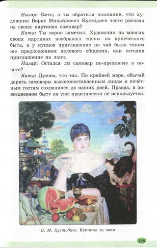 Н азар: Катя, а ты обратила внимание, что ху­
дожник Борис Михайлович Кустодиев часто рисовал
на своих картинах самовар?
Кат я: Ты верно заметил. Художник на многих
своих картинах изображал сцены из купеческого
быта, а у купцов приглашение на чай было таким
же предложением делового общения, как сегодня
приглашение на ланч.
Н азар: Остался ли самовар по-прежнему в по­
чёте?
Катя: Думаю, что так. По крайней мере, обычай
дарить самовары высокопоставленным лицам и почёт­
ным гостям сохранился до наших дней. Правда, в по­
вседневном быту он уже практически не используется.
Б. М. Кустодиев. К уп чи ха за чаем
 