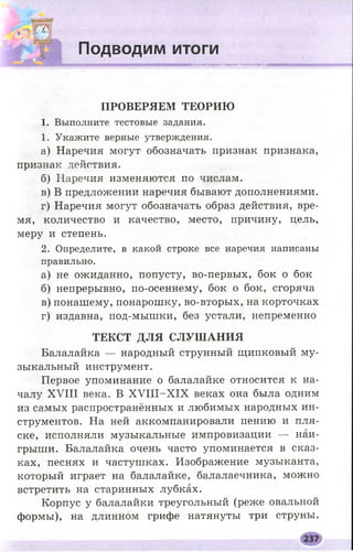 Подводим итоги
■мнямнямннммввмн
П Р О В Е Р Я Е М Т Е О Р И Ю
1. Выполните тестовые задания.
1. Укажите верные утверждения.
а) Наречия могут обозначать признак признака,
признак действия.
б) Наречия изменяются по числам.
в) В предложении наречия бывают дополнениями.
г) Наречия могут обозначать образ действия, вре­
мя, количество и качество, место, причину, цель,
меру и степень.
2. Определите, в какой строке все наречия написаны
правильно.
а) не ожиданно, попусту, во-первых, бок о бок
б) непрерывно, по-осеннему, бок о бок, сгоряча
в) понашему, понарошку, во-вторых, на корточках
г) издавна, под-мышки, без устали, непременно
Т Е К С Т Д Л Я С Л У Ш А Н И Я
Балалайка — народный струнный щипковый му­
зыкальный инструмент.
Первое упоминание о балалайке относится к на­
чалу XVIII века. В Х У Ш -Х 1Х веках она была одним
из самых распространённых и любимых народных ин­
струментов. На ней аккомпанировали пению и пля­
ске, исполняли музыкальные импровизации — наи­
грыши. Балалайка очень часто упоминается в сказ­
ках, песнях и частушках. Изображение музыканта,
который играет на балалайке, балалаечника, можно
встретить на старинных лубках.
Корпус у балалайки треугольный (реже овальной
формы), на длинном грифе натянуты три струны.
 