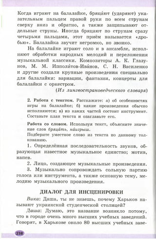 Когда играют на балалайке, бряцают (ударяют) ука­
зательным пальцем правой руки по всем струнам
сверху вниз и обратно, а также защипывают от­
дельные струны. Иногда бряцают по струнам сразу
четырьмя пальцами, этот приём называется «дро­
бью ». Балалайка звучит негромко, но звонко.
На балалайке играют соло и в ансамбле, испол­
няют обработки народных мелодий и переложения
музыкальной классики. Композиторы А . К. Глазу­
нов, М. М. Ипполитов-Иванов, С. Н. Василенко
и другие создали крупные произведения специально
для балалайки: вариации, фантазии, концерты для
балалайки с оркестром.
(Из лингвострановедческого словаря)
2. Работа с текстом. Расскажите: а) об особенностях
игры на балалайке; б) какие произведения обычно
исполняются; в) из каких частей состоит инструмент.
Составьте план текста и озаглавьте его.
Работа со словом. Используя текст, объясните значе­
ние слов бряцать, наигрыш.
Подберите уместное слово из текста по данному тол­
кованию.
1. Определённая последовательность звуков, об­
разующая известное музыкальное единство; мотив,
напев.
2. Лицо, создающее музыкальные произведения.
3. Музыкально сопровождать сольную партию
голоса или инструмента, а также основную тему, ме­
лодию музыкального произведения.
Д И А Л О Г Д Л Я И Н С Ц Е Н И Р О В К И
Вика: Даша, ты не знаешь, почему Харьков на­
зывают украинской студенческой столицей?
Д аш а: Думаю, это название возникло потому,
что в городе очень много высших учебных заведений.
Говорят, в Харькове около 80 высших учебных заве­
 