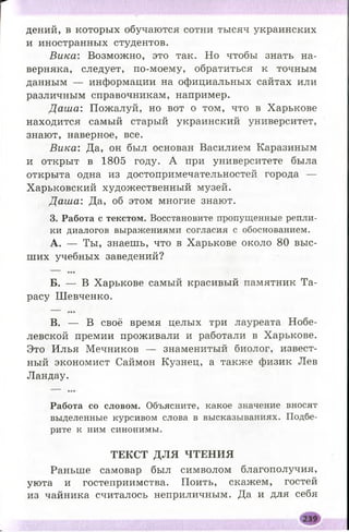 дений, в которых обучаются сотни тысяч украинских
и иностранных студентов.
Вика: Возможно, это так. Но чтобы знать на­
верняка, следует, по-моему, обратиться к точным
данным — информации на официальных сайтах или
различным справочникам, например.
Д аш а: Пожалуй, но вот о том, что в Харькове
находится самый старый украинский университет,
знают, наверное, все.
Вика: Да, он был основан Василием Каразиным
и открыт в 1805 году. А при университете была
открыта одна из достопримечательностей города —
Харьковский художественный музей.
Даша: Да, об этом многие знают.
3. Работа с текстом. Восстановите пропущенные репли­
ки диалогов выражениями согласия с обоснованием.
A. — Ты, знаешь, что в Харькове около 80 выс­
ших учебных заведений?
Б. — В Харькове самый красивый памятник Та­
расу Ш евченко.
B. — В своё время целых три лауреата Нобе­
левской премии проживали и работали в Харькове.
Это Илья Мечников — знаменитый биолог, извест­
ный экономист Саймон Кузнец, а также физик Лев
Ландау.
Работа со словом. Объясните, какое значение вносят
выделенные курсивом слова в высказываниях. Подбе­
рите к ним синонимы.
ТЕКСТ ДЛЯ ЧТЕНИЯ
Раньше самовар был символом благополучия,
уюта и гостеприимства. Поить, скажем, гостей
из чайника считалось неприличным. Да и для себя
 